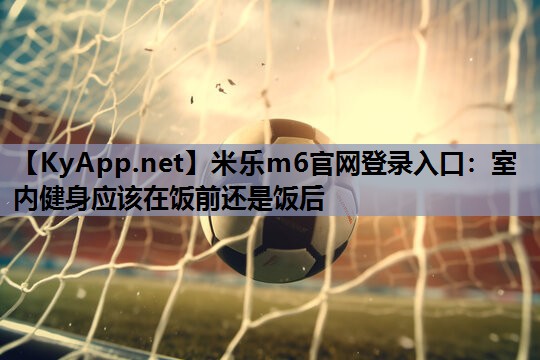 米乐m6官网登录入口：室内健身应该在饭前还是饭后