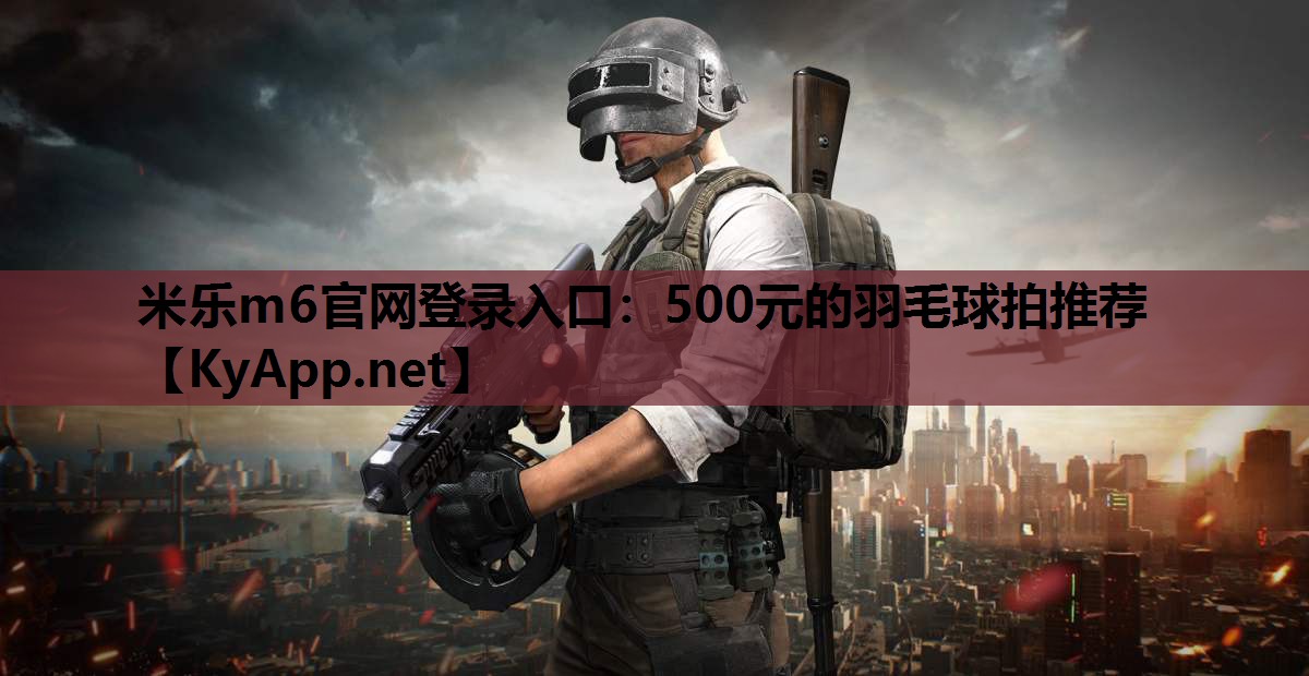 米乐m6官网登录入口：500元的羽毛球拍推荐