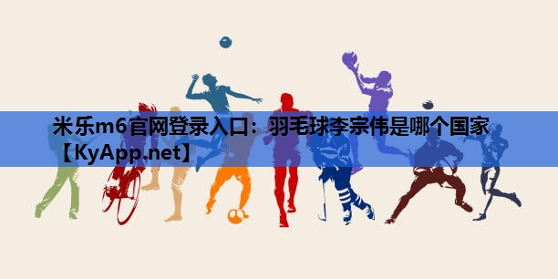 米乐m6官网登录入口：羽毛球李宗伟是哪个国家