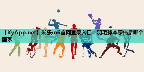 羽毛球李宗伟是哪个国家 羽毛球李宗伟是哪个国家