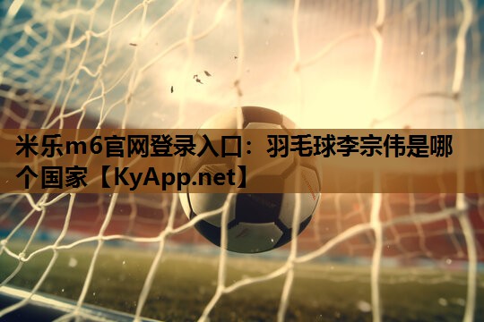 羽毛球李宗伟是哪个国家 羽毛球李宗伟是哪个国家