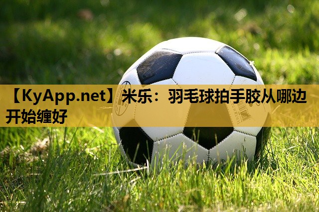 羽毛球拍手胶从哪边开始缠好 羽毛球拍手胶从哪边开始缠好