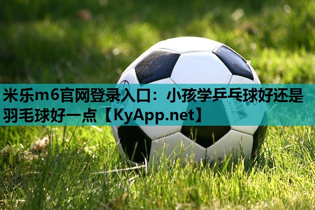 小孩学乒乓球好还是羽毛球好一点 小孩学乒乓球好还是羽毛球好一点